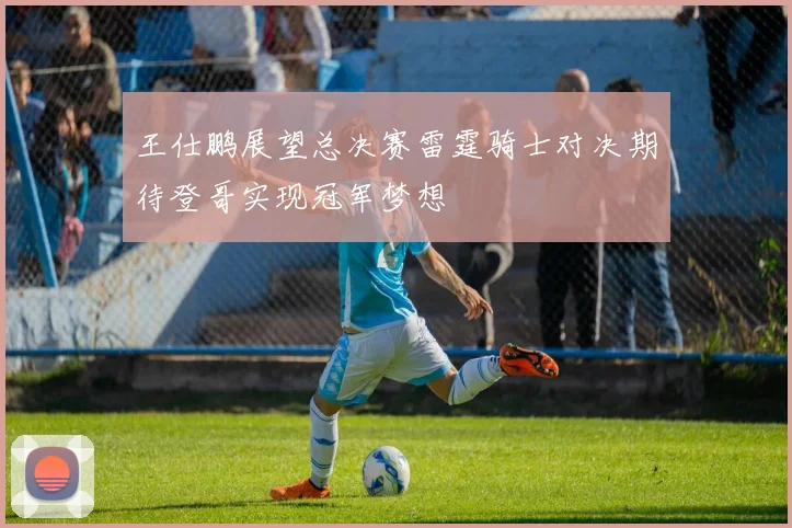 王仕鹏展望总决赛雷霆骑士对决期待登哥实现冠军梦想