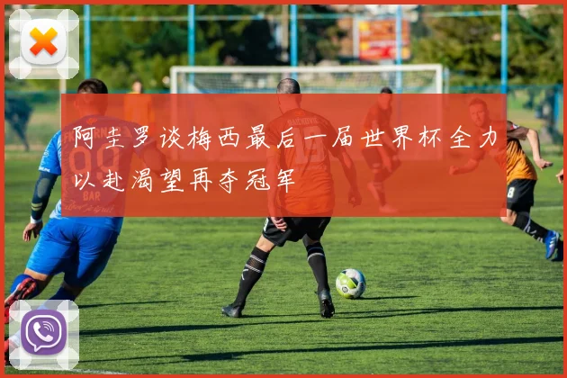 阿圭罗谈梅西最后一届世界杯全力以赴渴望再夺冠军