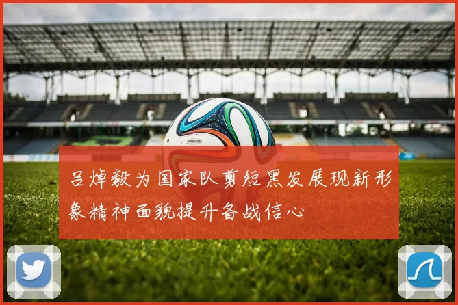 吕焯毅为国家队剪短黑发展现新形象精神面貌提升备战信心