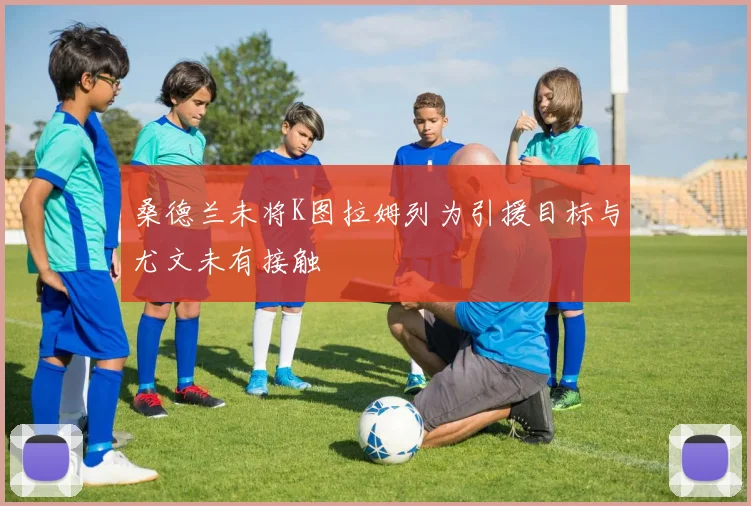 桑德兰未将K图拉姆列为引援目标与尤文未有接触