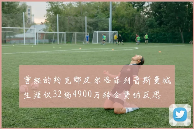 曾经的约克郡皮尔洛菲利普斯曼城生涯仅32场4900万转会费的反思