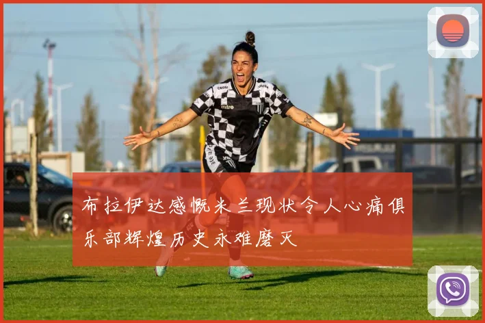 布拉伊达感慨米兰现状令人心痛俱乐部辉煌历史永难磨灭