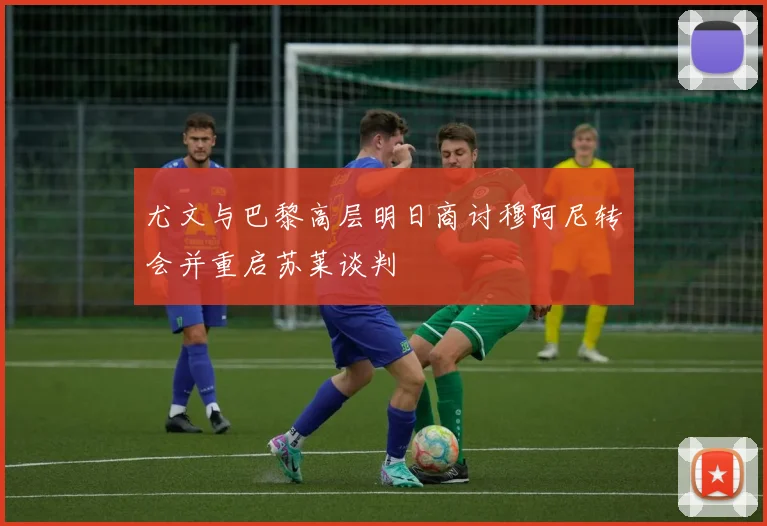 尤文与巴黎高层明日商讨穆阿尼转会并重启苏莱谈判