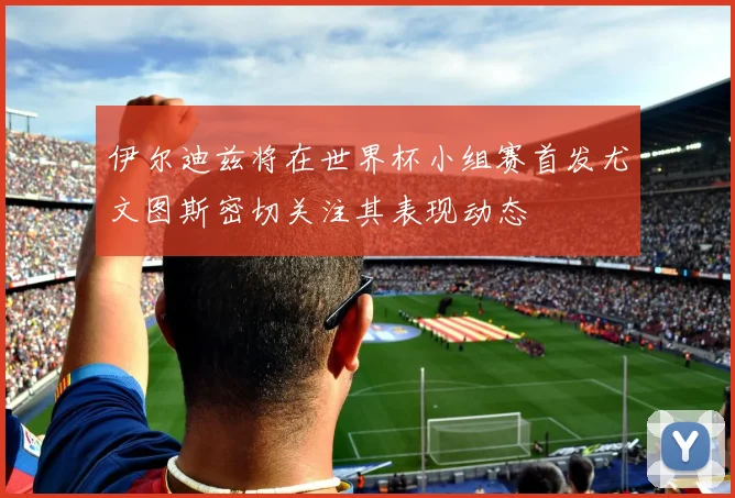 伊尔迪兹将在世界杯小组赛首发尤文图斯密切关注其表现动态