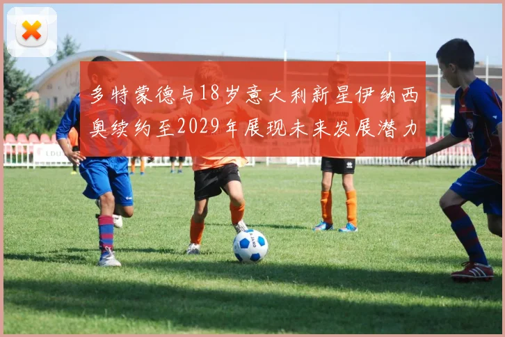 多特蒙德与18岁意大利新星伊纳西奥续约至2029年展现未来发展潜力