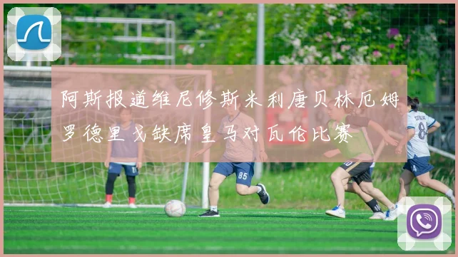 阿斯报道维尼修斯米利唐贝林厄姆罗德里戈缺席皇马对瓦伦比赛