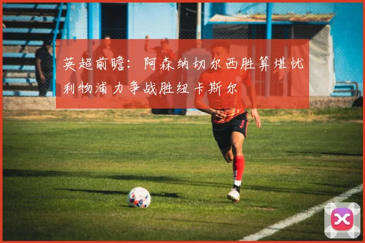 英超前瞻：阿森纳切尔西胜算堪忧利物浦力争战胜纽卡斯尔