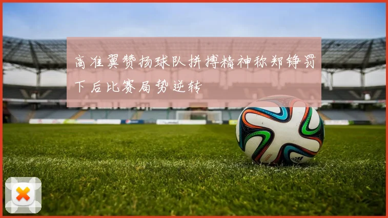 高准翼赞扬球队拼搏精神称郑铮罚下后比赛局势逆转