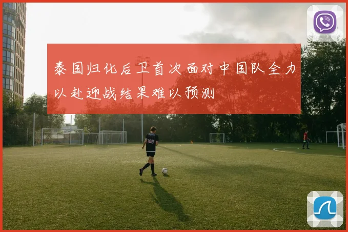 泰国归化后卫首次面对中国队全力以赴迎战结果难以预测