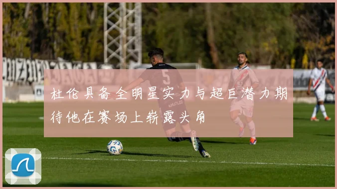 杜伦具备全明星实力与超巨潜力期待他在赛场上崭露头角