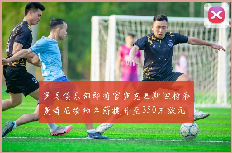 罗马俱乐部即将官宣克里斯坦特和曼奇尼续约年薪提升至350万欧元