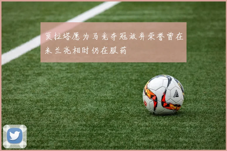 莫拉塔愿为马竞夺冠放弃荣誉曾在米兰亮相时仍在服药