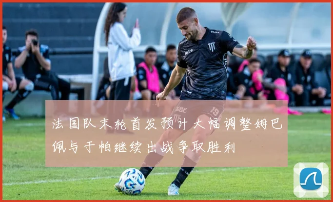 法国队末轮首发预计大幅调整姆巴佩与于帕继续出战争取胜利