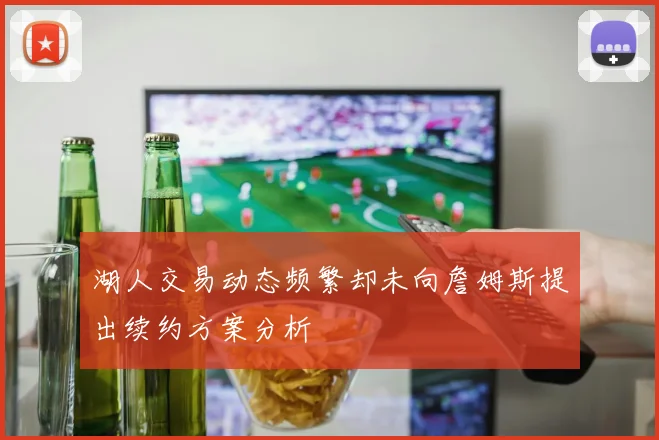 湖人交易动态频繁却未向詹姆斯提出续约方案分析