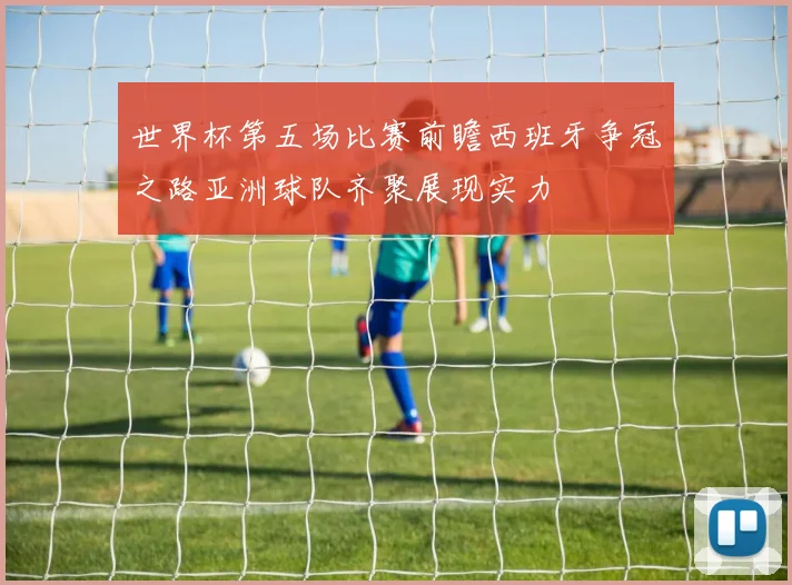 世界杯第五场比赛前瞻西班牙争冠之路亚洲球队齐聚展现实力