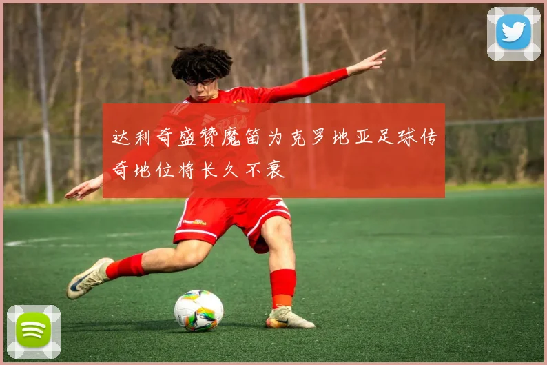 达利奇盛赞魔笛为克罗地亚足球传奇地位将长久不衰
