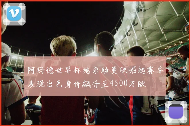 阿玛德世界杯绝杀助曼联崛起赛季表现出色身价飙升至4500万欧