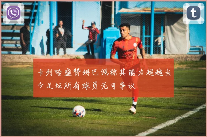 卡列哈盛赞姆巴佩称其能力超越当今足坛所有球员无可争议