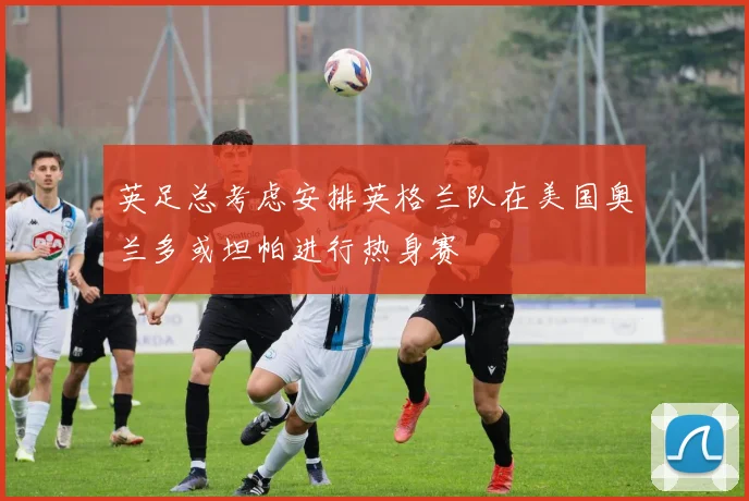 英足总考虑安排英格兰队在美国奥兰多或坦帕进行热身赛
