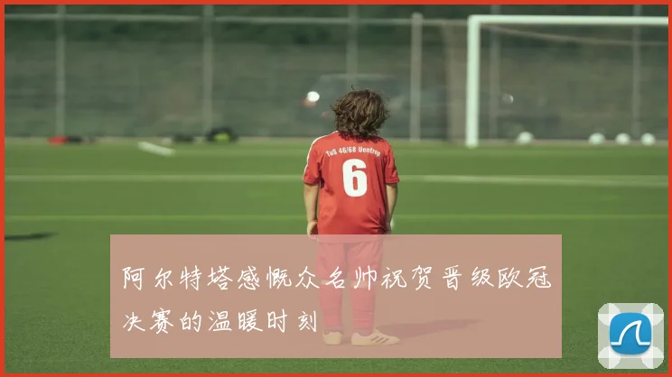 阿尔特塔感慨众名帅祝贺晋级欧冠决赛的温暖时刻
