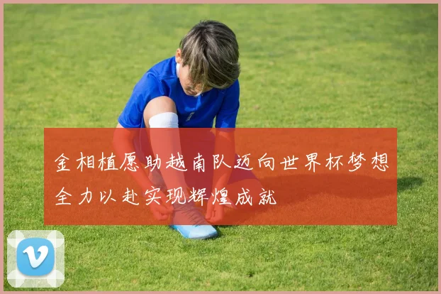 金相植愿助越南队迈向世界杯梦想全力以赴实现辉煌成就