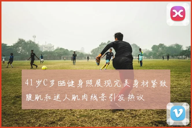 41岁C罗晒健身照展现完美身材紧致腹肌和迷人肌肉线条引发热议