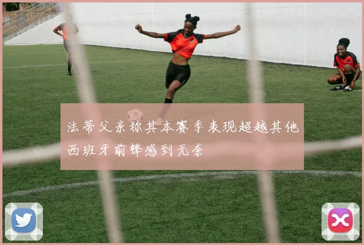 法蒂父亲称其本赛季表现超越其他西班牙前锋感到无奈