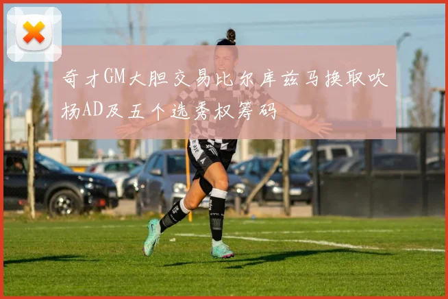 奇才GM大胆交易比尔库兹马换取吹杨AD及五个选秀权筹码