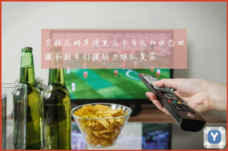 贝林厄姆罗德里戈卡马文加状态回暖如新年引援助力球队复苏