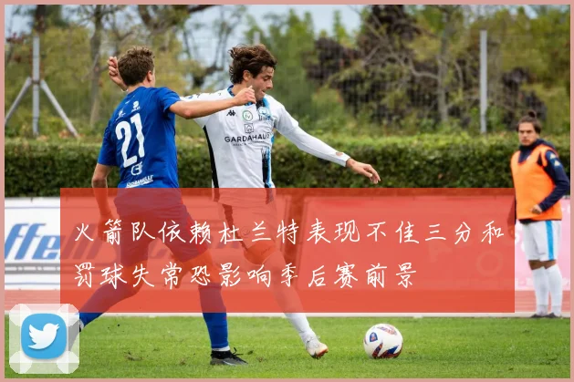 火箭队依赖杜兰特表现不佳三分和罚球失常恐影响季后赛前景