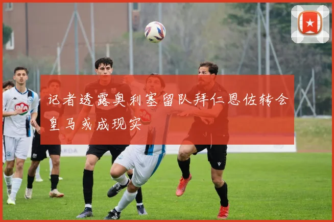 记者透露奥利塞留队拜仁恩佐转会皇马或成现实