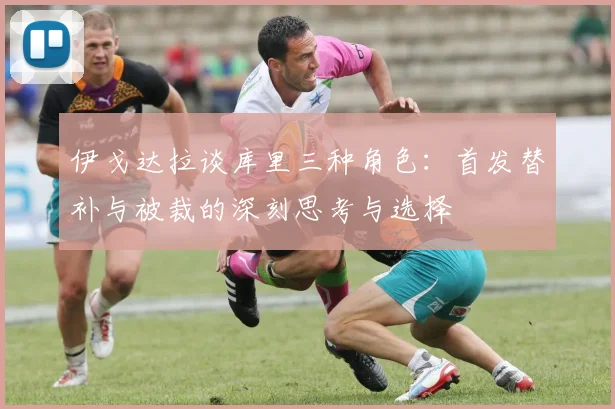伊戈达拉谈库里三种角色：首发替补与被裁的深刻思考与选择