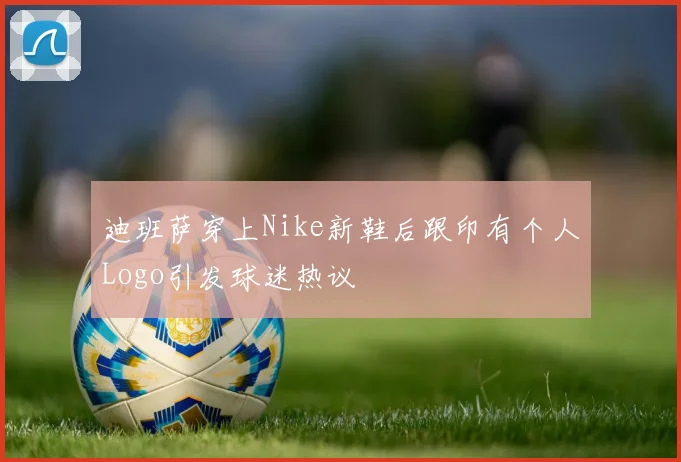 迪班萨穿上Nike新鞋后跟印有个人Logo引发球迷热议